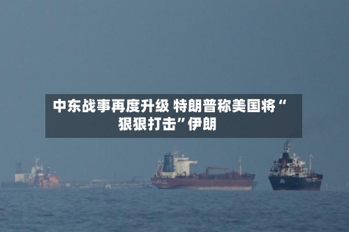 中东战事再度升级 特朗普称美国将“狠狠打击”伊朗-第2张图片