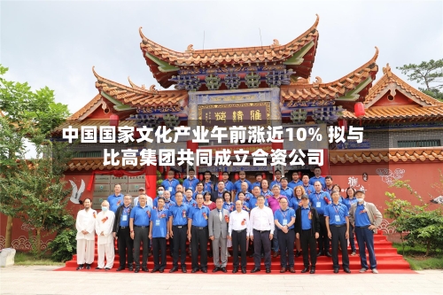 中国国家文化产业午前涨近10% 拟与比高集团共同成立合资公司-第2张图片