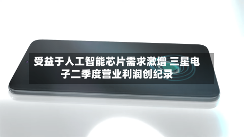 受益于人工智能芯片需求激增 三星电子二季度营业利润创纪录