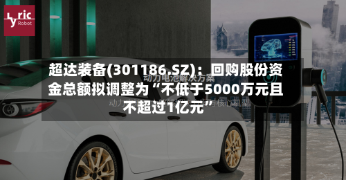 超达装备(301186.SZ)：回购股份资金总额拟调整为“不低于5000万元且不超过1亿元”-第2张图片