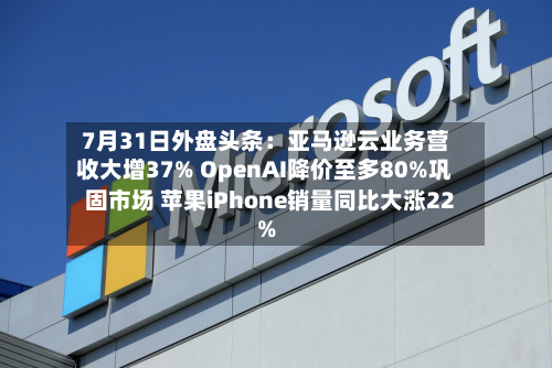 7月31日外盘头条：亚马逊云业务营收大增37% OpenAI降价至多80%巩固市场 苹果iPhone销量同比大涨22%