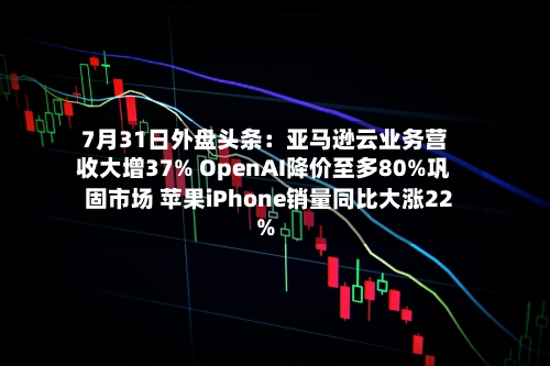7月31日外盘头条：亚马逊云业务营收大增37% OpenAI降价至多80%巩固市场 苹果iPhone销量同比大涨22%-第2张图片