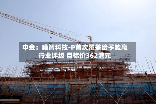 中金：曦智科技-P首次覆盖给予跑赢行业评级 目标价362港元