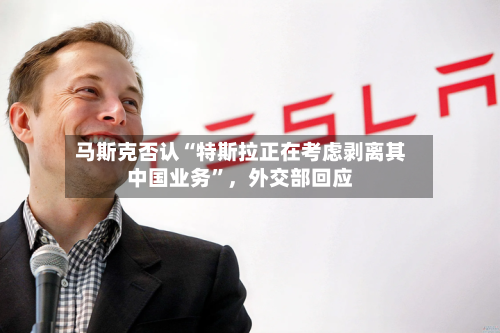 马斯克否认“特斯拉正在考虑剥离其中国业务”，外交部回应
