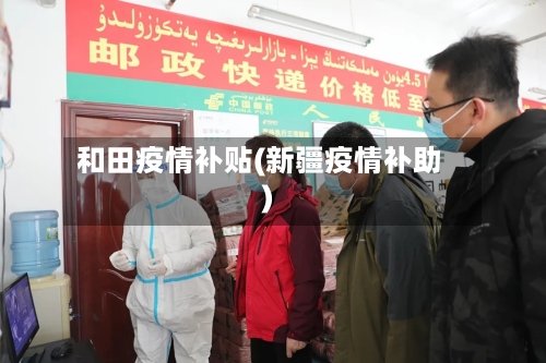 和田疫情补贴(新疆疫情补助)-第3张图片