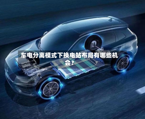 车电分离模式下换电站布局有哪些机会?-第2张图片