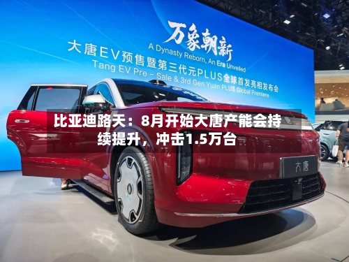 比亚迪路天：8月开始大唐产能会持续提升，冲击1.5万台-第2张图片
