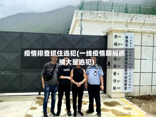 疫情排查抓住逃犯(一线疫情期间抓捕大量逃犯)