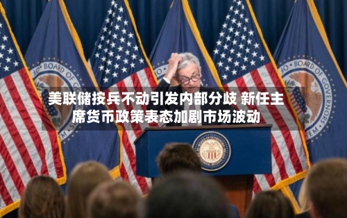美联储按兵不动引发内部分歧 新任主席货币政策表态加剧市场波动