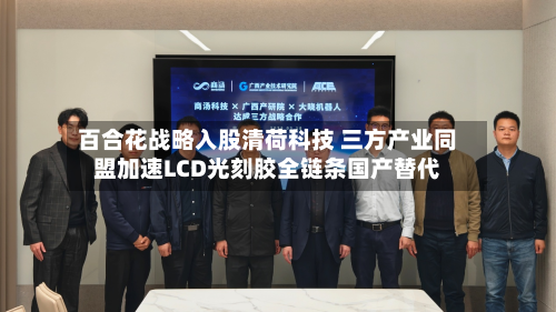 百合花战略入股清荷科技 三方产业同盟加速LCD光刻胶全链条国产替代