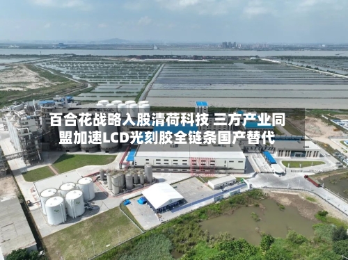 百合花战略入股清荷科技 三方产业同盟加速LCD光刻胶全链条国产替代-第2张图片