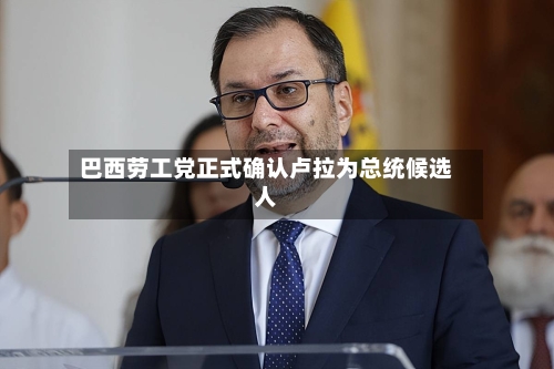 巴西劳工党正式确认卢拉为总统候选人