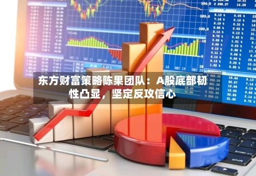 东方财富策略陈果团队：A股底部韧性凸显	，坚定反攻信心-第2张图片