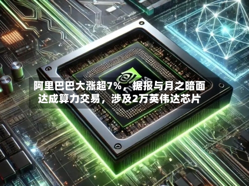 阿里巴巴大涨超7%，据报与月之暗面达成算力交易，涉及2万英伟达芯片-第3张图片