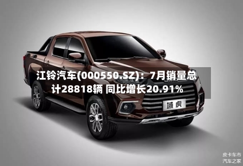 江铃汽车(000550.SZ)：7月销量总计28818辆 同比增长20.91%