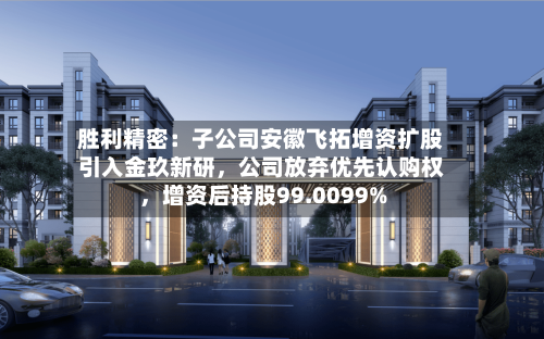胜利精密：子公司安徽飞拓增资扩股引入金玖新研，公司放弃优先认购权，增资后持股99.0099%-第2张图片