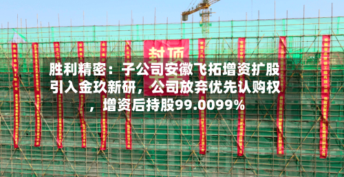 胜利精密：子公司安徽飞拓增资扩股引入金玖新研，公司放弃优先认购权	，增资后持股99.0099%-第3张图片
