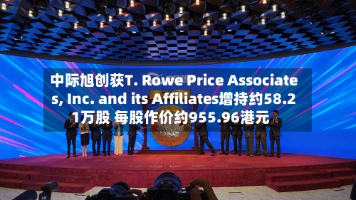 中际旭创获T. Rowe Price Associates, Inc. and its Affiliates增持约58.21万股 每股作价约955.96港元