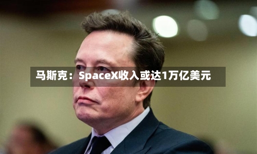 马斯克：SpaceX收入或达1万亿美元