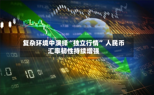 复杂环境中演绎“独立行情” 人民币汇率韧性持续增强