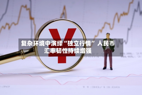 复杂环境中演绎“独立行情	” 人民币汇率韧性持续增强-第2张图片