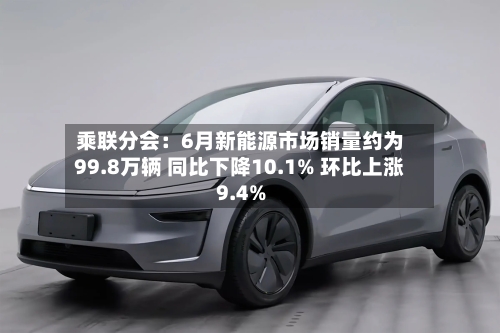 乘联分会：6月新能源市场销量约为99.8万辆 同比下降10.1% 环比上涨9.4%