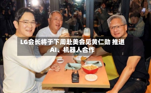 LG会长将于下周赴美会见黄仁勋 推进AI、机器人合作