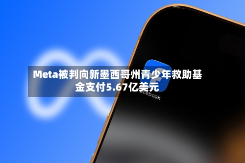 Meta被判向新墨西哥州青少年救助基金支付5.67亿美元-第2张图片