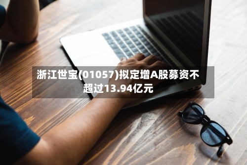浙江世宝(01057)拟定增A股募资不超过13.94亿元