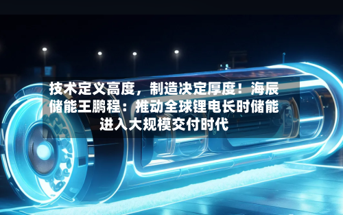 技术定义高度	，制造决定厚度！海辰储能王鹏程：推动全球锂电长时储能进入大规模交付时代-第2张图片