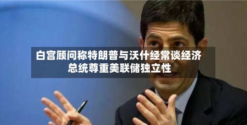 白宫顾问称特朗普与沃什经常谈经济 总统尊重美联储独立性-第2张图片
