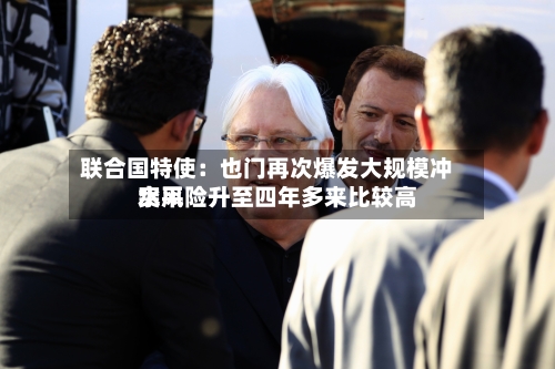 联合国特使：也门再次爆发大规模冲突风险升至四年多来比较高水平