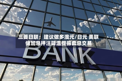 三菱日联：建议做多澳元/日元 美联储加息押注降温提振套息交易