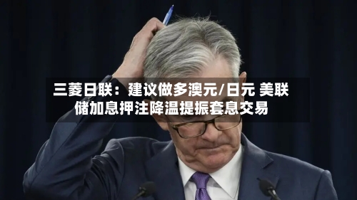 三菱日联:建议做多澳元/日元 美联储加息押注降温提振套息交易-第2张图片