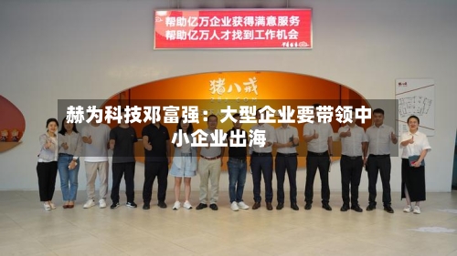 赫为科技邓富强：大型企业要带领中小企业出海-第2张图片