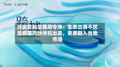 玲珑轮胎总裁周令坤：生态出海不仅是将国内伙伴拉出去，更要融入当地市场