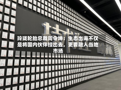 玲珑轮胎总裁周令坤：生态出海不仅是将国内伙伴拉出去，更要融入当地市场-第3张图片