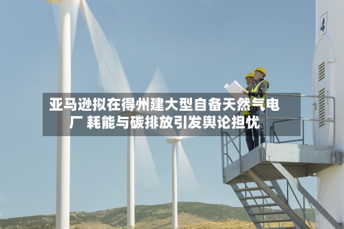亚马逊拟在得州建大型自备天然气电厂 耗能与碳排放引发舆论担忧-第3张图片