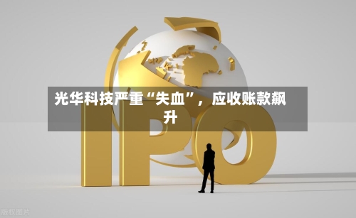光华科技严重“失血”	，应收账款飙升-第2张图片