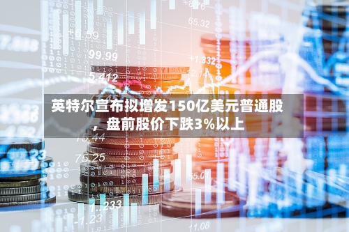 英特尔宣布拟增发150亿美元普通股	，盘前股价下跌3%以上-第2张图片