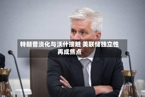 特朗普淡化与沃什接触 美联储独立性再成焦点-第2张图片