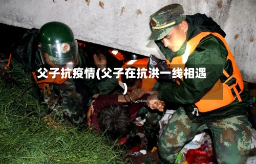 父子抗疫情(父子在抗洪一线相遇)-第2张图片