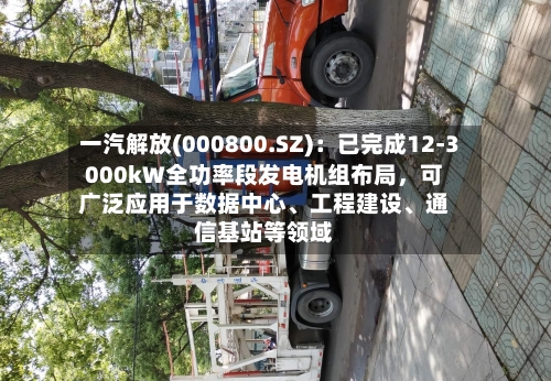 一汽解放(000800.SZ)：已完成12-3000kW全功率段发电机组布局，可广泛应用于数据中心、工程建设、通信基站等领域-第2张图片