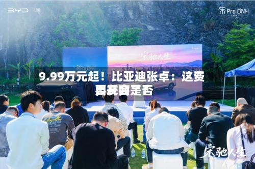 9.99万元起！比亚迪张卓：这费用，友商是否要开会了？