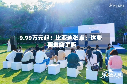 9.99万元起！比亚迪张卓：这费用	，友商是否要开会了？-第2张图片