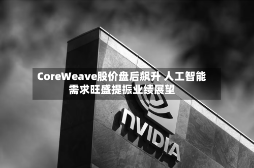CoreWeave股价盘后飙升 人工智能需求旺盛提振业绩展望