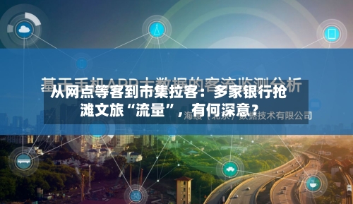 从网点等客到市集拉客：多家银行抢滩文旅“流量”，有何深意？-第3张图片