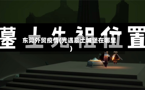 东莞外贸疫情(光遇墓土城堡在哪里)