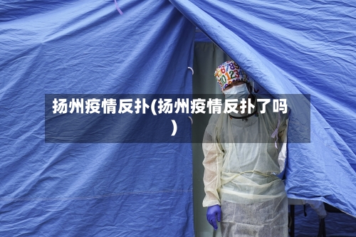 扬州疫情反扑(扬州疫情反扑了吗)-第3张图片