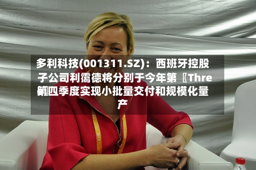 多利科技(001311.SZ)：西班牙控股子公司利霭德将分别于今年第〖Three〗、第四季度实现小批量交付和规模化量产-第2张图片